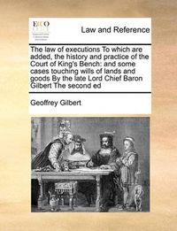 Cover image for The Law of Executions to Which Are Added, the History and Practice of the Court of King's Bench: And Some Cases Touching Wills of Lands and Goods by the Late Lord Chief Baron Gilbert the Second Ed