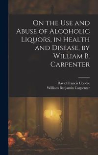 Cover image for On the Use and Abuse of Alcoholic Liquors, in Health and Disease, by William B. Carpenter