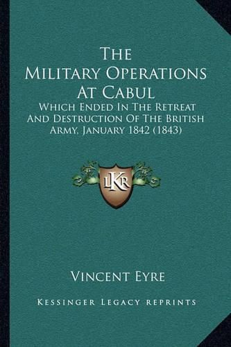 Cover image for The Military Operations at Cabul the Military Operations at Cabul: Which Ended in the Retreat and Destruction of the British Arwhich Ended in the Retreat and Destruction of the British Army, January 1842 (1843) My, January 1842 (1843)