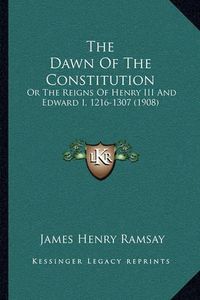 Cover image for The Dawn of the Constitution the Dawn of the Constitution: Or the Reigns of Henry III and Edward I, 1216-1307 (1908) or the Reigns of Henry III and Edward I, 1216-1307 (1908)