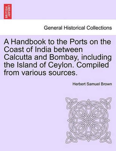 Cover image for A Handbook to the Ports on the Coast of India Between Calcutta and Bombay, Including the Island of Ceylon. Compiled from Various Sources.