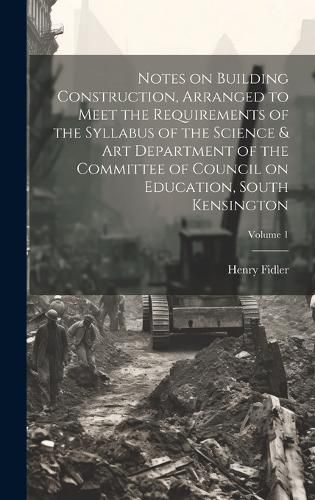 Cover image for Notes on Building Construction, Arranged to Meet the Requirements of the Syllabus of the Science & Art Department of the Committee of Council on Education, South Kensington; Volume 1