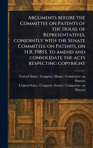 Cover image for Arguments Before the Committee on Patents of the House of Representatives, Conjointly With the Senate Committee on Patents, on H.R. 19853, to Amend and Consolidate the Acts Respecting Copyright