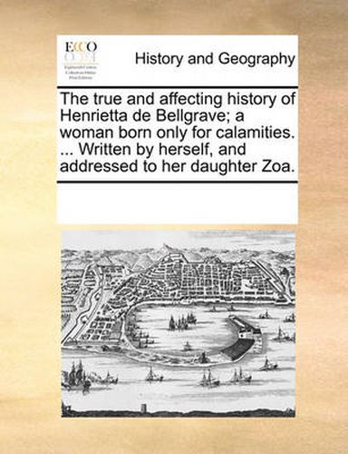 Cover image for The True and Affecting History of Henrietta de Bellgrave; A Woman Born Only for Calamities. ... Written by Herself, and Addressed to Her Daughter Zoa.