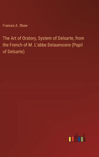 Cover image for The Art of Oratory, System of Delsarte, from the French of M. L'abbe Delaumosne (Pupil of Delsarte)