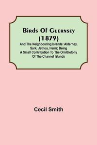 Cover image for Birds of Guernsey (1879); And the Neighbouring Islands: Alderney, Sark, Jethou, Herm; Being a Small Contribution to the Ornitholony of the Channel Islands