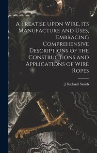 Cover image for A Treatise Upon Wire, Its Manufacture and Uses, Embracing Comprehensive Descriptions of the Constructions and Applications of Wire Ropes