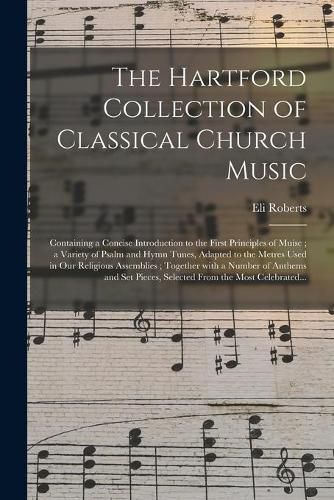 Cover image for The Hartford Collection of Classical Church Music: Containing a Concise Introduction to the First Principles of Muisc; a Variety of Psalm and Hymn Tunes, Adapted to the Metres Used in Our Religious Assemblies; Together With a Number of Anthems And...