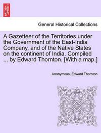 Cover image for A Gazetteer of the Territories under the Government of the East-India Company, and of the Native States on the continent of India. Compiled ... by Edward Thornton. [With a map.]Vol. I.