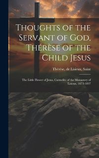 Cover image for Thoughts of the Servant of God, Therese of the Child Jesus; the Little Flower of Jesus, Carmelite of the Monastery of Lisieux, 1873-1897