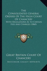 Cover image for The Consolidated General Orders of the High Court of Chancery: With Regulations as to Certain Fees and Charges (1860)