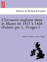 Cover image for L'Invasion Anglaise Dans Le Maine de 1417 a 1428. (Publie Par L. Froger.)