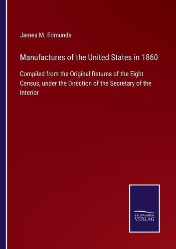 Cover image for Manufactures of the United States in 1860: Compiled from the Original Returns of the Eight Census, under the Direction of the Secretary of the Interior