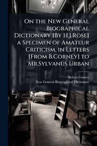 Cover image for On the New General Biographical Dictionary [By H.J.Rose] a Specimen of Amateur Criticism, in Letters [From B.Corney] to Mr.Sylvanus Urban