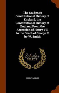 Cover image for The Student's Constitutional History of England. the Constitutional History of England from the Accession of Henry VII. to the Death of George II by W. Smith