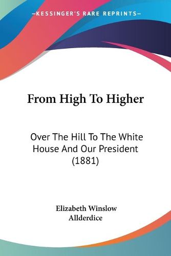 Cover image for From High to Higher: Over the Hill to the White House and Our President (1881)