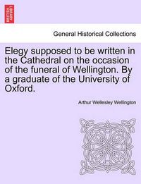 Cover image for Elegy Supposed to Be Written in the Cathedral on the Occasion of the Funeral of Wellington. by a Graduate of the University of Oxford.