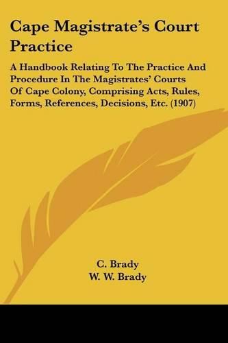 Cover image for Cape Magistrate's Court Practice: A Handbook Relating to the Practice and Procedure in the Magistrates' Courts of Cape Colony, Comprising Acts, Rules, Forms, References, Decisions, Etc. (1907)