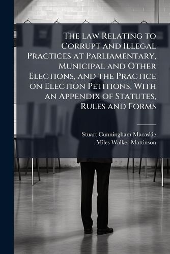 Cover image for The Law Relating to Corrupt and Illegal Practices at Parliamentary, Municipal and Other Elections, and the Practice on Election Petitions, with an Appendix of Statutes, Rules and Forms
