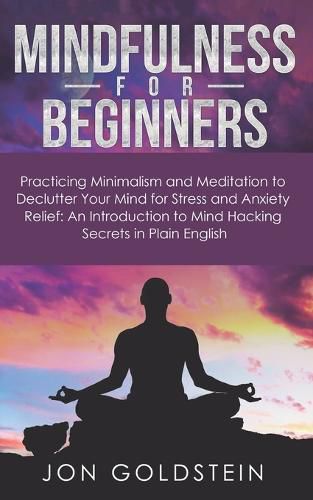 Mindfulness for Beginners: Practicing Minimalism, Essentialism, and Meditation to Declutter Your Mind for Stress and Anxiety Relief: An Introduction to Mind Hacking Secrets in Plain English