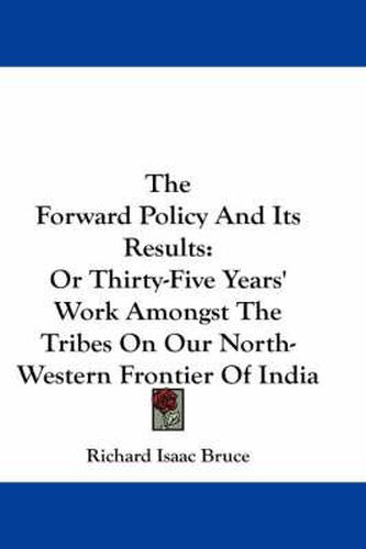 Cover image for The Forward Policy and Its Results: Or Thirty-Five Years' Work Amongst the Tribes on Our North-Western Frontier of India