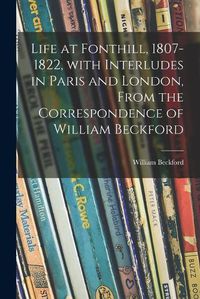 Cover image for Life at Fonthill, 1807-1822, With Interludes in Paris and London, From the Correspondence of William Beckford