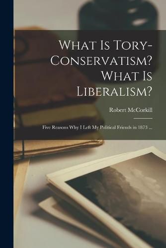 Cover image for What is Tory-conservatism? What is Liberalism? [microform]: Five Reasons Why I Left My Political Friends in 1873 ...