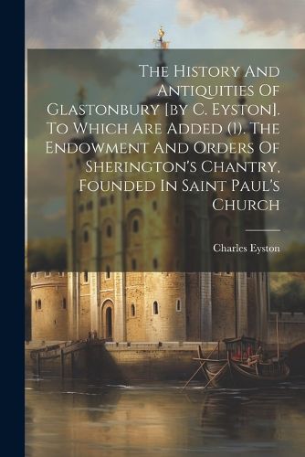 The History And Antiquities Of Glastonbury [by C. Eyston]. To Which Are Added (1). The Endowment And Orders Of Sherington's Chantry, Founded In Saint Paul's Church