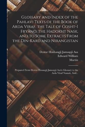 Cover image for Glossary and Index of the Pahlavi Texts of the Book of Arda Viraf, the Tale of Gosht-i Fryano, the Hadokht Nask, and to Some Extracts From the Din-Kard and Nirangistan; Prepared From Destur Hosangji Jamaspji Asa'a Glossary to the Arda Viraf Namak, And...