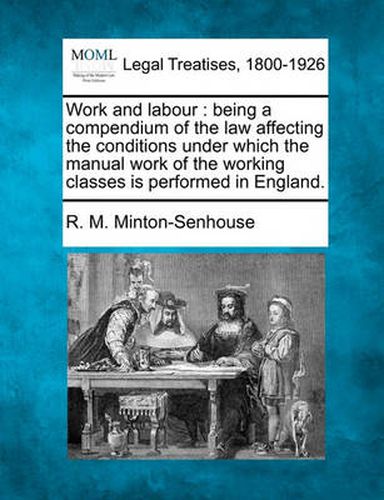 Work and Labour: Being a Compendium of the Law Affecting the Conditions Under Which the Manual Work of the Working Classes Is Performed in England.