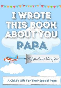 Cover image for I Wrote This Book About You Papa: A Child's Fill in The Blank Gift Book For Their Special Papa Perfect for Kid's 7 x 10 inch