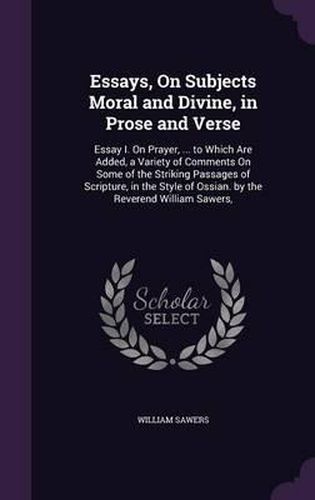 Cover image for Essays, on Subjects Moral and Divine, in Prose and Verse: Essay I. on Prayer, ... to Which Are Added, a Variety of Comments on Some of the Striking Passages of Scripture, in the Style of Ossian. by the Reverend William Sawers,