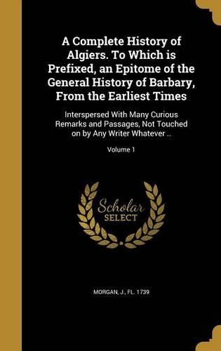Cover image for A Complete History of Algiers. to Which Is Prefixed, an Epitome of the General History of Barbary, from the Earliest Times: Interspersed with Many Curious Remarks and Passages, Not Touched on by Any Writer Whatever ..; Volume 1