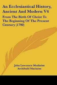 Cover image for An Ecclesiastical History, Ancient and Modern V4: From the Birth of Christ to the Beginning of the Present Century (1790)