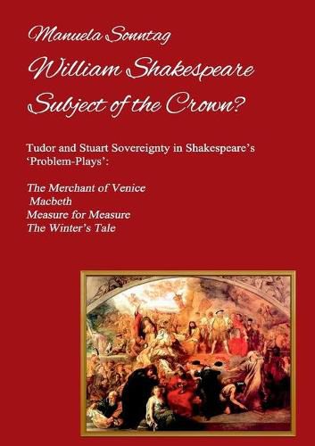 Cover image for William Shakespeare - Subject of the Crown?: Tudor and Stuart Sovereignty in Shakespeare's 'Problem-Plays': The Merchant of Venice, Macbeth, Measure for Measure & The Winter's Tale