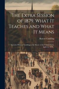 Cover image for The Extra Session of 1879. What it Teaches and What it Means; Speech of Roscoe Conkling in the Senate of the United States, April 24, 1879 ..