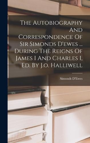 The Autobiography And Correspondence Of Sir Simonds D'ewes ... During The Reigns Of James I And Charles I, Ed. By J.o. Halliwell