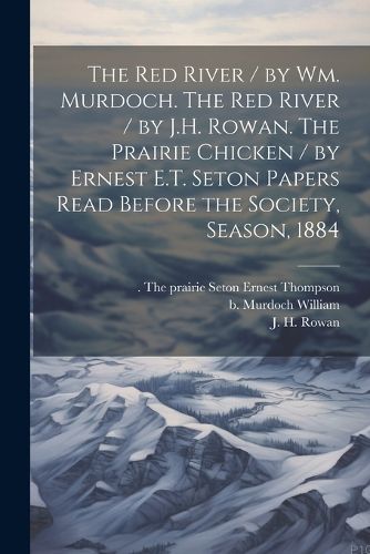 Cover image for The Red River / by Wm. Murdoch. The Red River / by J.H. Rowan. The Prairie Chicken / by Ernest E.T. Seton Papers Read Before the Society, Season, 1884
