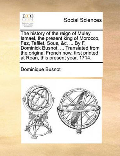 Cover image for The History of the Reign of Muley Ismael, the Present King of Morocco, Fez, Tafilet, Sous, &C. ... by F. Dominick Busnot, ... Translated from the Original French Now, First Printed at Roan, This Present Year, 1714.