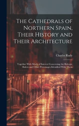 Cover image for The Cathedrals of Northern Spain, Their History and Their Architecture; Together With Much of Interest Concerning the Bishops, Rulers and Other Personages Identified With Them