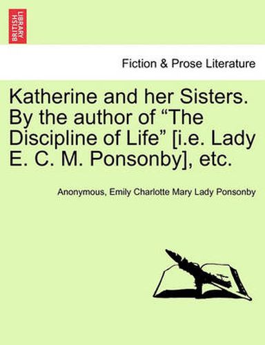 Katherine and Her Sisters. by the Author of the Discipline of Life [I.E. Lady E. C. M. Ponsonby], Etc. Vol. I