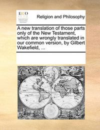 Cover image for A New Translation of Those Parts Only of the New Testament, Which Are Wrongly Translated in Our Common Version, by Gilbert Wakefield, ...