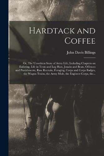 Hardtack and Coffee; or, The Unwritten Story of Army Life, Including Chapters on Enlisting, Life in Tents and Log Huts, Jonahs and Beats, Offences and Punishments, Raw Recruits, Foraging, Corps and Corps Badges, the Wagon Trains, the Army Mule, The...