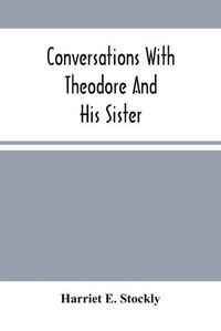 Cover image for Conversations With Theodore And His Sister.: Dedicated To The Children, Being Especially Designed To Interest Them In Our Queries