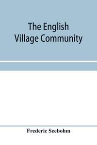 Cover image for The English village community, examined in its relations to the manorial and tribal systems and to the common or open field system of husbandry; an essay in economic history