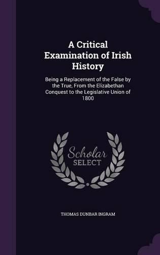 A Critical Examination of Irish History: Being a Replacement of the False by the True, from the Elizabethan Conquest to the Legislative Union of 1800