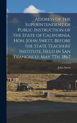 Cover image for Address of the Superintendent of Public Instruction of the State of California, Hon. John Swett, Before the State Teachers' Institute, Held in San Francisco, May 7Th, 1867