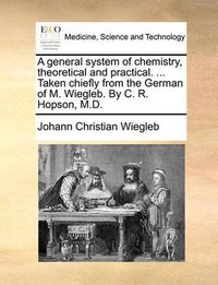 Cover image for A General System of Chemistry, Theoretical and Practical. ... Taken Chiefly from the German of M. Wiegleb. by C. R. Hopson, M.D.