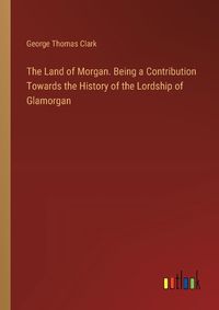 Cover image for The Land of Morgan. Being a Contribution Towards the History of the Lordship of Glamorgan