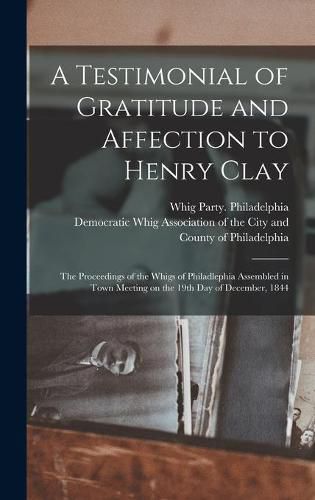 Cover image for A Testimonial of Gratitude and Affection to Henry Clay: the Proceedings of the Whigs of Philadlephia Assembled in Town Meeting on the 19th Day of December, 1844